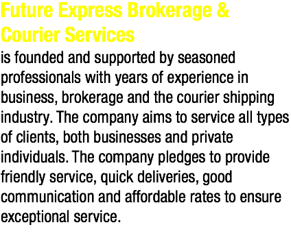 Future Express Brokerage & Courier Services is founded and supported by seasoned professionals with years of experience in business, brokerage and the courier shipping industry. The company aims to service all types of clients, both businesses and private individuals. The company pledges to provide friendly service, quick deliveries, good communication and affordable rates to ensure exceptional service. 
