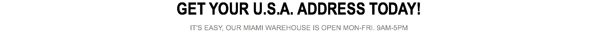 GET YOUR U.S.A. ADDRESS TODAY! IT'S EASY, OUR MIAMI WAREHOUSE IS OPEN MON-FRI. 9AM-5PM